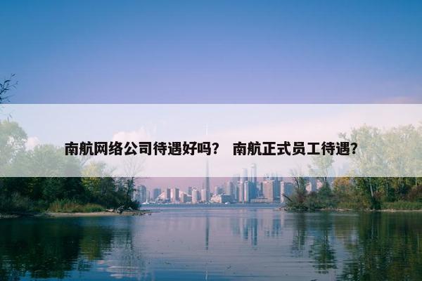 南航网络公司待遇好吗？ 南航正式员工待遇？-第1张图片-冷动云