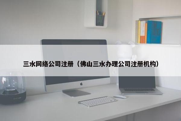 三水网络公司注册（佛山三水办理公司注册机构）-第1张图片-冷动云