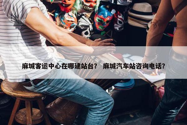 麻城客运中心在哪建站台？ 麻城汽车站咨询电话？-第1张图片-冷动云