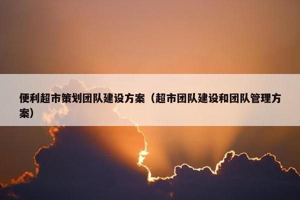 便利超市策划团队建设方案（超市团队建设和团队管理方案）-第1张图片-冷动云