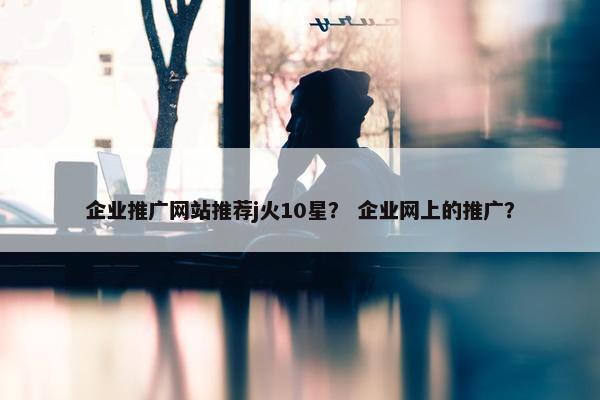 企业推广网站推荐j火10星？ 企业网上的推广？-第1张图片-冷动云
