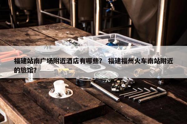 福建站南广场附近酒店有哪些？ 福建福州火车南站附近的旅馆？-第1张图片-冷动云