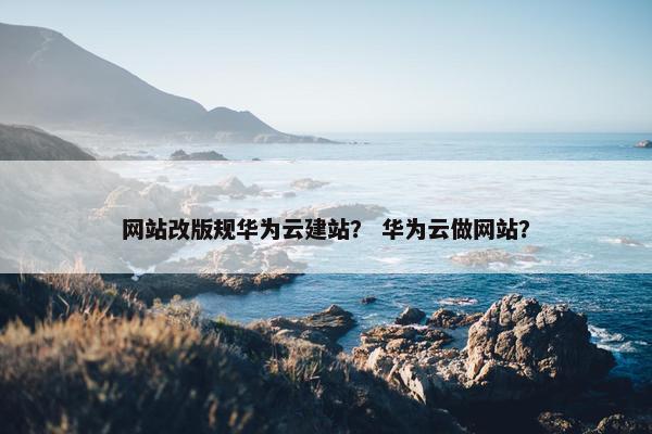 网站改版规华为云建站？ 华为云做网站？-第1张图片-冷动云