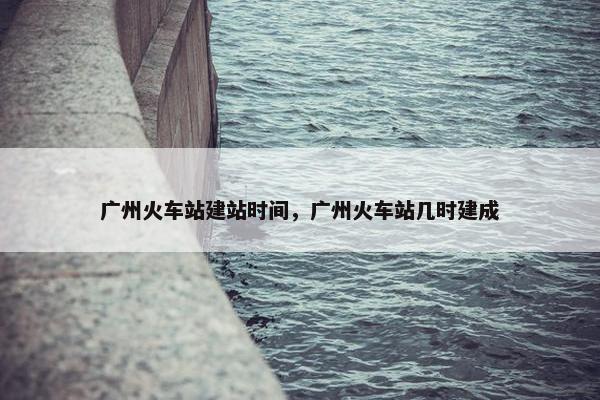 广州火车站建站时间，广州火车站几时建成-第1张图片-冷动云