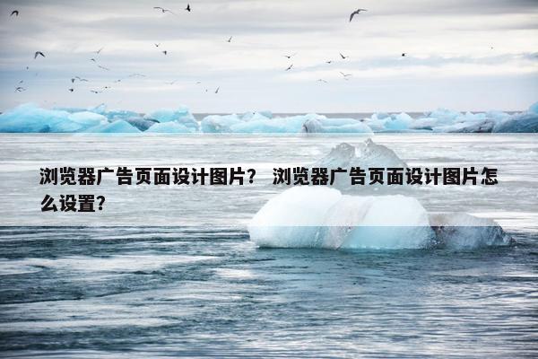 浏览器广告页面设计图片？ 浏览器广告页面设计图片怎么设置？-第1张图片-冷动云