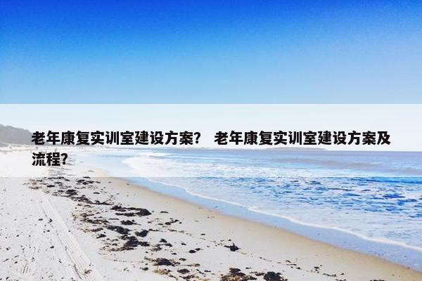 老年康复实训室建设方案？ 老年康复实训室建设方案及流程？-第1张图片-冷动云