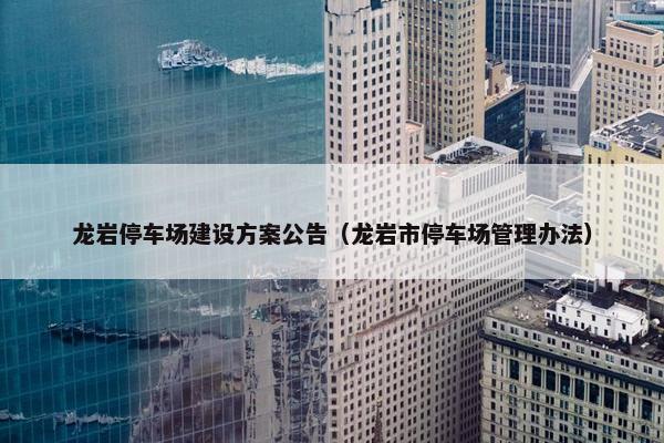 龙岩停车场建设方案公告（龙岩市停车场管理办法）-第1张图片-冷动云