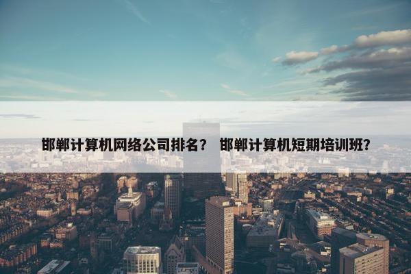 邯郸计算机网络公司排名？ 邯郸计算机短期培训班？-第1张图片-冷动云