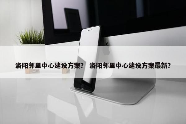 洛阳邻里中心建设方案？ 洛阳邻里中心建设方案最新？-第1张图片-冷动云