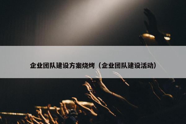 企业团队建设方案烧烤（企业团队建设活动）-第1张图片-冷动云