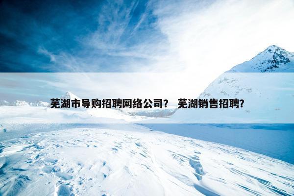 芜湖市导购招聘网络公司？ 芜湖销售招聘？-第1张图片-冷动云