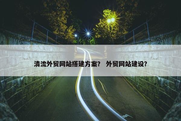 清流外贸网站搭建方案？ 外贸网站建设？-第1张图片-冷动云