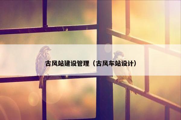 古风站建设管理（古风车站设计）-第1张图片-冷动云