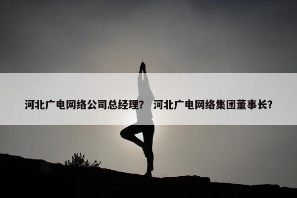 河北广电网络公司总经理？ 河北广电网络集团董事长？-第1张图片-冷动云