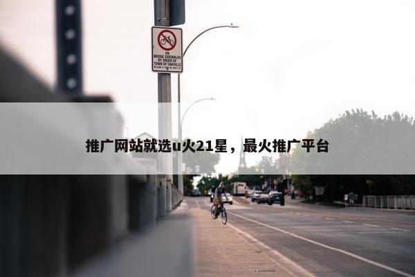 推广网站就选u火21星，最火推广平台-第1张图片-冷动云