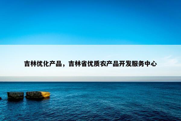 吉林优化产品，吉林省优质农产品开发服务中心-第1张图片-冷动云