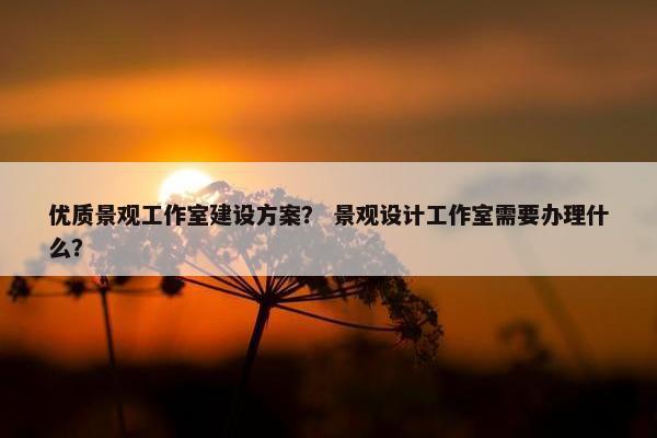 优质景观工作室建设方案？ 景观设计工作室需要办理什么？-第1张图片-冷动云