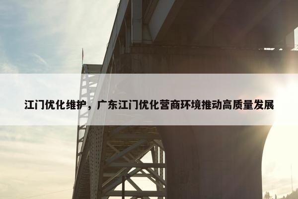 江门优化维护，广东江门优化营商环境推动高质量发展-第1张图片-冷动云