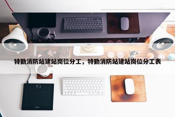 特勤消防站建站岗位分工，特勤消防站建站岗位分工表-第1张图片-冷动云