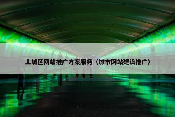 上城区网站推广方案服务（城市网站建设推广）-第1张图片-冷动云
