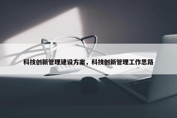 科技创新管理建设方案，科技创新管理工作思路-第1张图片-冷动云