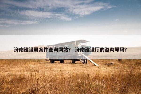 济南建设局案件查询网站？ 济南建设厅的咨询号码？-第1张图片-冷动云