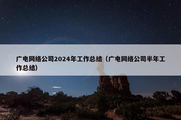 广电网络公司2024年工作总结（广电网络公司半年工作总结）-第1张图片-冷动云