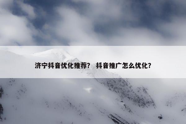 济宁抖音优化推荐？ 抖音推广怎么优化？-第1张图片-冷动云