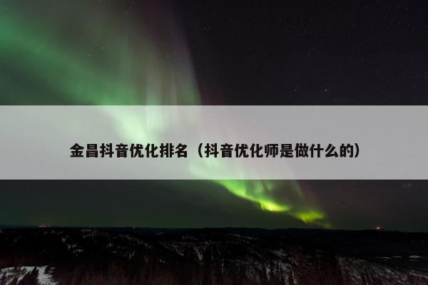 金昌抖音优化排名（抖音优化师是做什么的）-第1张图片-冷动云
