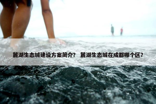 麓湖生态城建设方案简介？ 麓湖生态城在成都哪个区？-第1张图片-冷动云