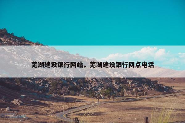 芜湖建设银行网站，芜湖建设银行网点电话-第1张图片-冷动云
