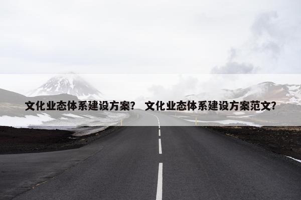 文化业态体系建设方案？ 文化业态体系建设方案范文？-第1张图片-冷动云