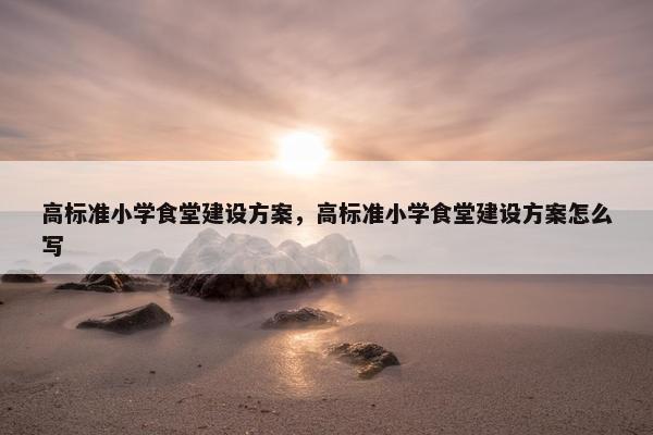 高标准小学食堂建设方案，高标准小学食堂建设方案怎么写-第1张图片-冷动云