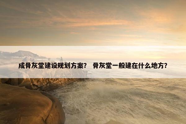 成骨灰堂建设规划方案？ 骨灰堂一般建在什么地方？-第1张图片-冷动云