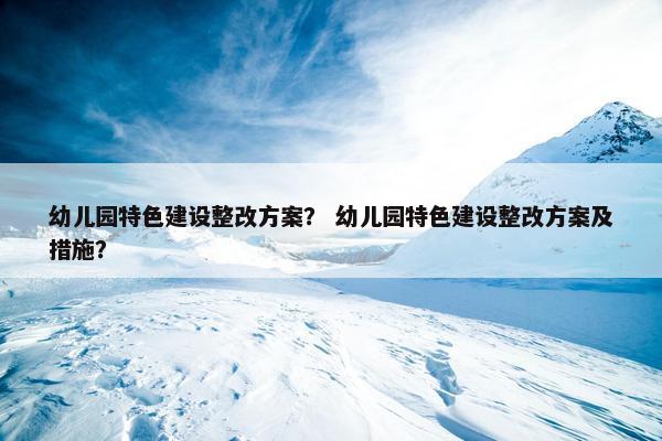 幼儿园特色建设整改方案？ 幼儿园特色建设整改方案及措施？-第1张图片-冷动云