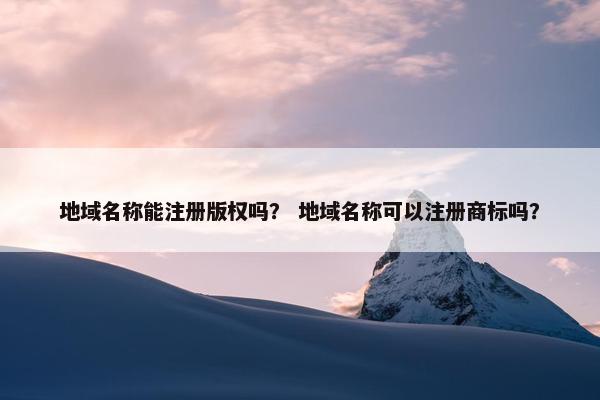 地域名称能注册版权吗？ 地域名称可以注册商标吗？-第1张图片-冷动云