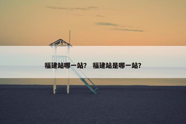 福建站哪一站？ 福建站是哪一站？-第1张图片-冷动云