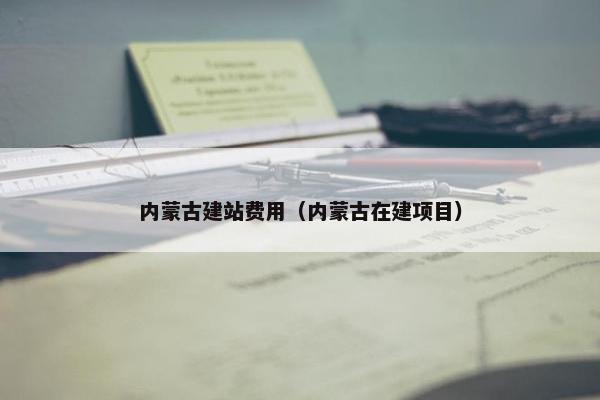 内蒙古建站费用（内蒙古在建项目）-第1张图片-冷动云