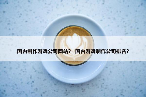国内制作游戏公司网站？ 国内游戏制作公司排名？-第1张图片-冷动云