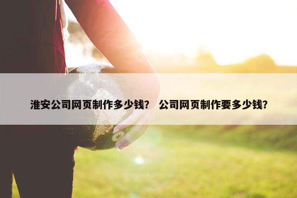 淮安公司网页制作多少钱？ 公司网页制作要多少钱？-第1张图片-冷动云