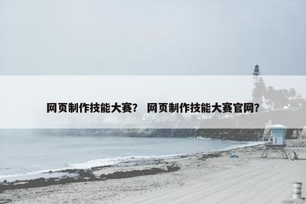 网页制作技能大赛？ 网页制作技能大赛官网？-第1张图片-冷动云