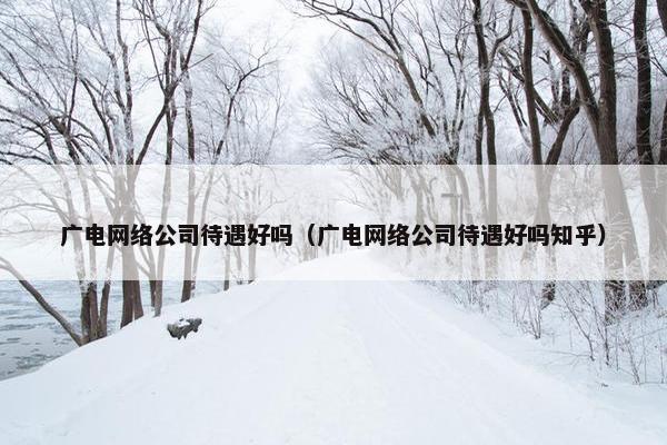 广电网络公司待遇好吗（广电网络公司待遇好吗知乎）-第1张图片-冷动云