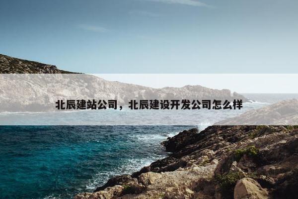 北辰建站公司，北辰建设开发公司怎么样-第1张图片-冷动云
