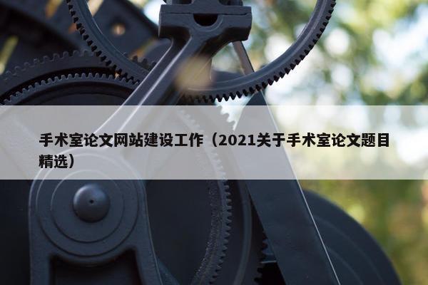 手术室论文网站建设工作（2021关于手术室论文题目精选）-第1张图片-冷动云