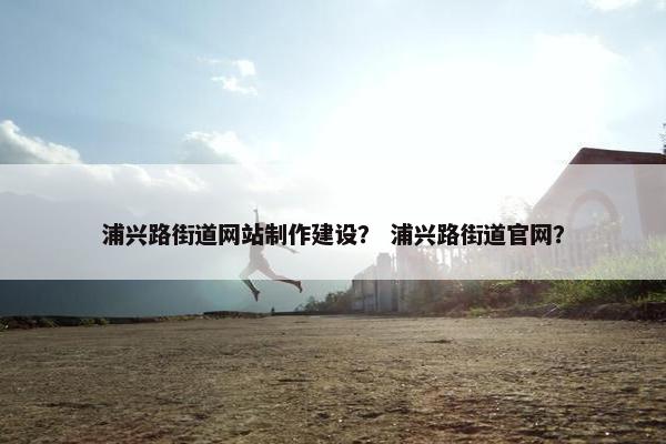 浦兴路街道网站制作建设？ 浦兴路街道官网？-第1张图片-冷动云