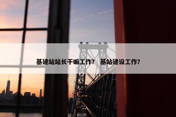 基建站站长干嘛工作？ 基站建设工作？-第1张图片-冷动云