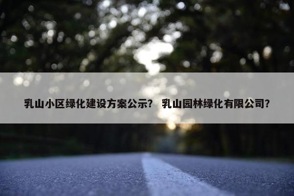 乳山小区绿化建设方案公示？ 乳山园林绿化有限公司？-第1张图片-冷动云