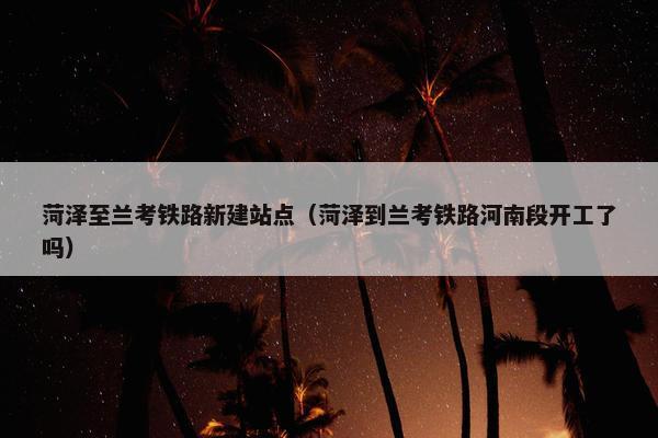 菏泽至兰考铁路新建站点（菏泽到兰考铁路河南段开工了吗）-第1张图片-冷动云