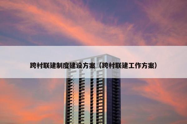跨村联建制度建设方案（跨村联建工作方案）-第1张图片-冷动云