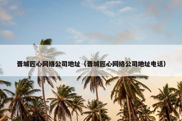 晋城匠心网络公司地址（晋城匠心网络公司地址电话）-第1张图片-冷动云